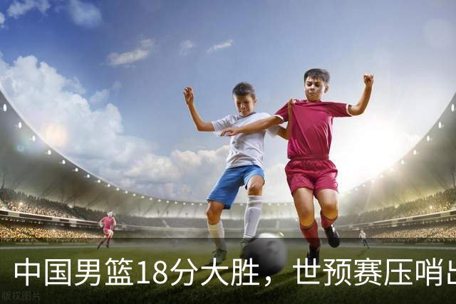 中国男篮18分大胜，世预赛压哨出线！剩一个悬念：日韩与联手做局